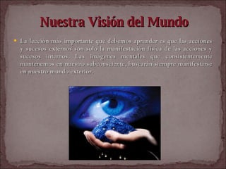 Nuestra Visión del Mundo La lección más importante que debemos aprender es que las acciones y sucesos externos son sólo la manifestación física de las acciones y sucesos internos. Las imágenes mentales que consistentemente mantenemos en nuestro subconsciente, buscarán siempre manifestarse en nuestro mundo exterior.  