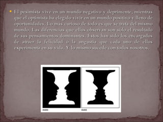 El pesimista vive en un mundo negativo y deprimente, mientras que el optimista ha elegido vivir en un mundo positivo y lleno de oportunidades. Lo más curioso de todo es que se trata del mismo mundo. Las diferencias que ellos observan son sólo el resultado de sus pensamientos dominantes. Estos han sido los encargados de atraer la felicidad o la angustia que cada uno de ellos experimenta en su vida. Y lo mismo sucede con todos nosotros.  