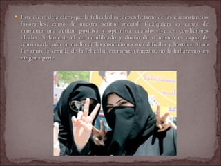 Este dicho deja claro que la felicidad no depende tanto de las circunstancias favorables, como de nuestra actitud mental. Cualquiera es capaz de mantener una actitud positiva y optimista cuando vive en condiciones ideales. Solamente el ser equilibrado y dueño de si mismo es capaz de conservarla, aún en medio de las condiciones más difíciles y hostiles. Si no llevamos la semilla de la felicidad en nuestro interior, no la hallaremos en ninguna parte.  