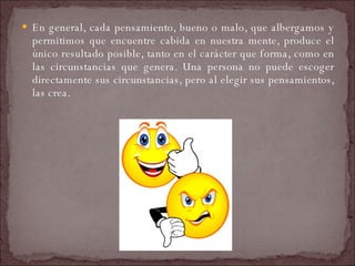 En general, cada pensamiento, bueno o malo, que albergamos y permitimos que encuentre cabida en nuestra mente, produce el único resultado posible, tanto en el carácter que forma, como en las circunstancias que genera. Una persona no puede escoger directamente sus circunstancias, pero al elegir sus pensamientos, las crea.  