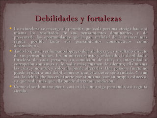 Debilidades y fortalezas La naturaleza se encarga de permitir que cada persona atraiga hacia sí misma los resultados de sus pensamientos dominantes, y de presentarle las oportunidades que hagan realidad de la manera más rápida posible tanto sus pensamientos constructivos como destructivos.  Todo lo que el ser humano logra, o deja de lograr, es resultado directo de sus pensamientos. En un universo justo y ordenado, la debilidad o fortaleza de cada persona, su condición de vida, su integridad o corrupción son suyas y de nadie más; emanan de adentro; ella misma las crea, y no otro, y sólo ella puede alterarlas. Una persona fuerte no puede ayudar a una débil a menos que ésta desee ser ayudada. Y aun así, la débil debe hacerse fuerte por sí misma, con su propio esfuerzo, ya que nadie más que ella puede alterar su condición.  Como el ser humano piense, así es él; como siga pensando, así seguirá siendo.  