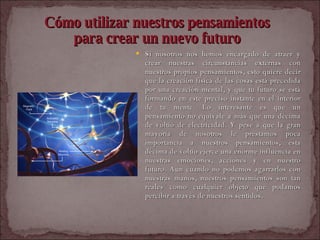 Cómo utilizar nuestros pensamientos  para crear un nuevo futuro   Si nosotros nos hemos encargado de atraer y crear nuestras circunstancias externas con nuestros propios pensamientos, esto quiere decir que la creación física de las cosas está precedida por una creación mental, y que tu futuro se está formando en este preciso instante en el interior de tu mente. Lo interesante es que un pensamiento no equivale a más que una décima de voltio de electricidad. Y pese a que la gran mayoría de nosotros le prestamos poca importancia a nuestros pensamientos, esta décima de voltio ejerce una enorme influencia en nuestras emociones, acciones y en nuestro futuro. Aun cuando no podemos agarrarlos con nuestras manos, nuestros pensamientos son tan reales como cualquier objeto que podamos percibir a través de nuestros sentidos.  
