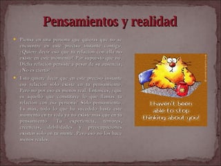 Pensamientos y realidad Piensa en una persona que quieras que no se encuentre en este preciso instante contigo. ¿Quiere decir eso que tu relación con ella no existe en este momento? Por supuesto que no. Dicha relación persiste a pesar de su ausencia, ¿No es cierto?  Esto quiere decir que en este preciso instante esa relación sólo existe en tu pensamiento. Pero no por eso es menos real. Entonces, ¿qué es aquello que constituye lo que llamas tu relación con esa persona? Sólo pensamiento. Es más, todo lo que ha sucedido hasta este momento en tu vida ya no existe mas que en tu pensamiento. Tu experiencia, temores, creencias, debilidades y preocupaciones existen sólo en tu mente. Pero eso no los hace menos reales.  