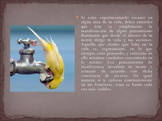Si estás experimentando escasez en algún área de tu vida, debes entender que ésta es simplemente la manifestación de algún pensamiento dominante que desde el interior de tu mente dirige tu vida y tus acciones. Aquello que sientes que falta en tu vida es, seguramente, en lo que siempre estás pensando, y carecerás de ello mientras continúes concentrado en lo mismo. Los pensamientos de insuficiencia invadirán tu mente y actuarás de acuerdo con dicha conciencia de escasez. De igual manera, si te enfocas constantemente en tus fortalezas, éstas se harán cada vez más visibles.  