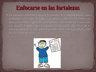Enfocarse en las fortalezas En nuestras relaciones sucede lo mismo. Si constantemente estás pensando en lo que le falta a tu pareja, cada día lo verás con mayor facilidad. ¿Quieres ver a tus hijos haciendo las cosas cada vez mejor? Empieza por sorprenderlos haciendo algo bien. Si te enfocas en todo lo que están haciendo mal, con seguridad, cada día los verás peores.  