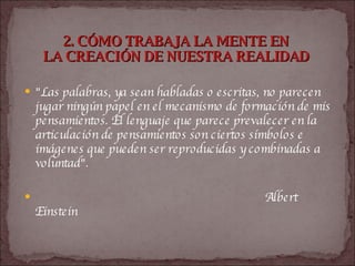 2. CÓMO TRABAJA LA MENTE EN  LA CREACIÓN DE NUESTRA REALIDAD   "Las palabras, ya sean habladas o escritas, no parecen jugar ningún papel en el mecanismo de formación de mis pensamientos. El lenguaje que parece prevalecer en la articulación de pensamientos son ciertos símbolos e imágenes que pueden ser reproducidas y combinadas a voluntad".  Albert Einstein   