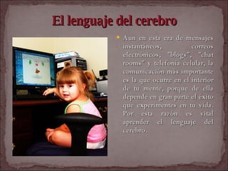 El lenguaje del cerebro Aun en esta era de mensajes instantáneos, correos electrónicos, "blogs", "chat rooms" y telefonía celular, la comunicación más importante es la que ocurre en el interior de tu mente, porque de ella depende en gran parte el éxito que experimentes en tu vida. Por esta razón es vital aprender el lenguaje del cerebro.   