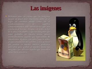 Las imágenes Debemos tener en cuenta que las imágenes juegan un papel muy importante, tanto en el logro de nuestras metas como en el condicionamiento de aquellos comportamientos auto saboteadores que nos conducen al fracaso. Después de todo, la ley de la atracción establece que las imágenes que están grabadas en nuestra mente atraen irremisiblemente aquello que representan. Si entendemos algunos conceptos básicos sobre el funcionamiento del cerebro, y los poderes que residen en nuestro interior, podremos utilizarlos para grabar en nuestra mente las imágenes que reflejen aquello que deseamos atraer hacia nosotros.   