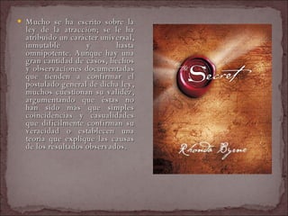 Mucho se ha escrito sobre la ley de la atracción; se le ha atribuido un carácter universal, inmutable y hasta omnipotente. Aunque hay una gran cantidad de casos, hechos y observaciones documentadas que tienden a confirmar el postulado general de dicha ley, muchos cuestionan su validez, argumentando que éstas no han sido más que simples coincidencias y casualidades que difícilmente confirman su veracidad o establecen una teoría que explique las causas de los resultados observados. 