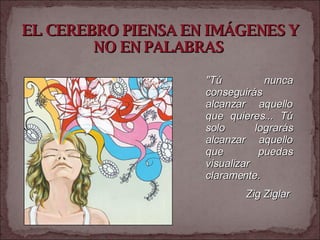 EL CEREBRO PIENSA EN IMÁGENES Y NO EN PALABRAS   "Tú nunca conseguirás alcanzar aquello que quieres... Tú solo lograrás alcanzar aquello que puedas visualizar claramente.  Zig Ziglar   