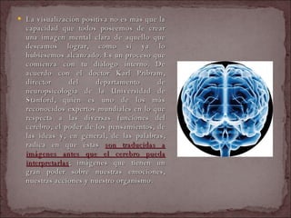 La visualización positiva no es más que la capacidad que todos poseemos de crear una imagen mental clara de aquello que deseamos lograr, como si ya lo hubiésemos alcanzado. Es un proceso que comienza con tu diálogo interno. De acuerdo con el doctor Karl Pribram, director del departamento de neuropsicología de la Universidad de Stanford, quien es uno de los más reconocidos expertos mundiales en lo que respecta a las diversas funciones del cerebro, el poder de los pensamientos, de las ideas y, en general, de las palabras, radica en que éstas  son traducidas a imágenes antes que el cerebro pueda interpretarlas ; imágenes que tienen un gran poder sobre nuestras emociones, nuestras acciones y nuestro organismo.  