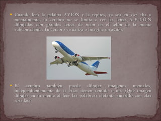 Cuando lees la palabra AVIÓN y la repites, ya sea en voz alta o mentalmente, tu cerebro no se limita a ver las letras A-V-I-Ó-N dibujadas con grandes letras de neón en el telón de la mente subconsciente. Tu cerebro visualiza o imagina un avión. El cerebro también puede dibujar imágenes mentales, independientemente de si éstas tienen sentido o no. ¿Qué imagen dibujas en tu mente al leer las palabras: elefante amarillo con alas rosadas?  