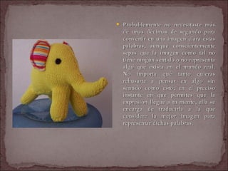 Probablemente no necesitaste más de unas décimas de segundo para convertir en una imagen clara estas palabras, aunque conscientemente sepas que la imagen como tal no tiene ningún sentido o no representa algo que exista en el mundo real. No importa qué tanto quieras rehusarte a pensar en algo sin sentido como esto; en el preciso instante en que permites que la expresión llegue a tu mente, ella se encarga de traducirla a la que considere la mejor imagen para representar dichas palabras.  