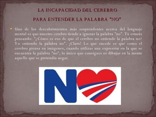 LA INCAPACIDAD DEL CEREBRO  PARA ENTENDER LA PALABRA "NO"   Uno de los descubrimientos más sorprendentes acerca del lenguaje mental es que nuestro cerebro tiende a ignorar la palabra "no". Tú estarás pensando: "¿Cómo es eso de que el cerebro no entiende la palabra no? Yo entiendo la palabra no". ¡Claro! Lo que sucede es que como el cerebro piensa en imágenes, cuando utilizas una expresión en la que se encuentra la palabra "no", lo único que consigues es dibujar en la mente aquello que se pretendía negar.  