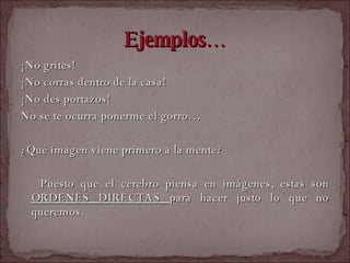 Ejemplos… ¡No grites! ¡No corras dentro de la casa! ¡No des portazos! No se te ocurra ponerme el gorro… ¿Qué imagen viene primero a la mente? Puesto que el cerebro piensa en imágenes, estas son  ORDENES DIRECTAS  para hacer justo lo que no queremos. 