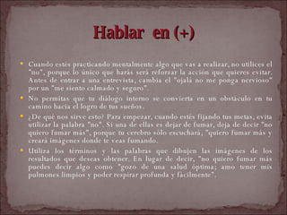 Hablar  en (+) Cuando estés practicando mentalmente algo que vas a realizar, no utilices el "no", porque lo único que harás será reforzar la acción que quieres evitar. Antes de entrar a una entrevista, cambia el "ojalá no me ponga nervioso" por un "me siento calmado y seguro".  No permitas que tu diálogo interno se convierta en un obstáculo en tu camino hacia el logro de tus sueños.  ¿De qué nos sirve esto? Para empezar, cuando estés fijando tus metas, evita utilizar la palabra "no". Si una de ellas es dejar de fumar, deja de decir "no quiero fumar más", porque tu cerebro sólo escuchará, "quiero fumar más y creará imágenes donde te veas fumando.  Utiliza los términos y las palabras que dibujen las imágenes de los resultados que deseas obtener. En lugar de decir, "no quiero fumar más puedes decir algo como "gozo de una salud óptima; amo tener mis pulmones limpios y poder respirar profunda y fácilmente".  