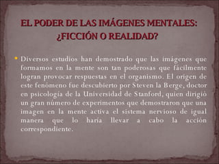 EL PODER DE LAS IMÁGENES MENTALES: ¿FICCIÓN O REALIDAD?   Diversos estudios han demostrado que las imágenes que formamos en la mente son tan poderosas que fácilmente logran provocar respuestas en el organismo. El origen de este fenómeno fue descubierto por Steven la Berge, doctor en psicología de la Universidad de Stanford, quien dirigió un gran número de experimentos que demostraron que una imagen en la mente activa el sistema nervioso de igual manera que lo haría llevar a cabo la acción correspondiente.  