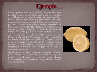 Ejemplo… Quiero pedirte que en la medida en que leas este párrafo, pienses en un limón, quiero que lo visualices y lo dibujes en tu mente lo más claramente posible. Busca asociar todo tipo de sensaciones con esta imagen. Si es necesario, para de leer por unos instantes para tratar de construir la mejor imagen mental de un limón que te sea posible. Trata de evocar su olor, textura y sabor. Dibuja en el telón de tu mente la imagen más clara que puedas tener de este limón.  Ahora, imagínate tomando un cuchillo y cortando este limón en dos mitades. Visualízate sacando las semillas del limón con la punta del cuchillo. Tómalo, llévalo cerca de tu nariz y aspira el olor de ese limón recién cortado. ¿Puedes olerlo? Finalmente, quiero que te imagines exprimiendo todo su jugo en tu boca y mordiendo su pulpa.  No sé que te esté ocurriendo en este preciso instante, pero si realizaste el ejercicio, visualizando lo que te estaba describiendo, es posible que hayas experimentado la respuesta de tus glándulas salivares ante esta imagen.  