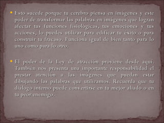 Esto sucede porque tu cerebro piensa en imágenes y este poder de transformar las palabras en imágenes que logran afectar tus funciones fisiológicas, tus emociones y tus acciones, lo puedes utilizar para edificar tu éxito o para construir tu fracaso. Funciona igual de bien tanto para lo uno como para lo otro.  El poder de la Ley de atracción proviene desde aquí. También nos presenta una importante responsabilidad el prestar atención a las imágenes que puedan estar dibujando las palabras que utilizamos. Recuerda que tu diálogo interno puede convertirse en tu mejor aliado o en tu peor enemigo.   