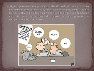 Algunas personas dirán que la capacidad de predecir como va a actuar una persona roza lo esotérico, pero lo cierto es que, como veremos más adelante, es posible generar modelos que demuestran la relación existente entre la manera de pensar de una persona, su comportamiento y sus logros.  