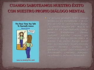 CUANDO SABOTEAMOS NUESTRO ÉXITO  CON NUESTRO PROPIO DIÁLOGO MENTAL   La persona promedio habla consigo misma, ya sea mentalmente o en voz alta, un total de catorce horas diarias. ¿Te puedes imaginar esto? Más de la mitad del día estás hablando contigo mismo. Virtualmente, durante cualquier actividad externa que realices, tu diálogo interno nunca se detiene. Este eterno diálogo mental entre tu consciente y tu subconsciente ocurre mientras conduces tu automóvil, cuando estás trabajando o descansando, comiendo, hablando, escuchando e, inclusive, durmiendo.  