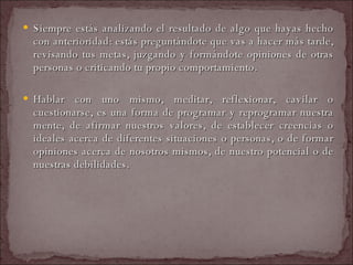 Siempre estás analizando el resultado de algo que hayas hecho con anterioridad: estás preguntándote que vas a hacer más tarde, revisando tus metas, juzgando y formándote opiniones de otras personas o criticando tu propio comportamiento.  Hablar con uno mismo, meditar, reflexionar, cavilar o cuestionarse, es una forma de programar y reprogramar nuestra mente, de afirmar nuestros valores, de establecer creencias o ideales acerca de diferentes situaciones o personas, o de formar opiniones acerca de nosotros mismos, de nuestro potencial o de nuestras debilidades.  