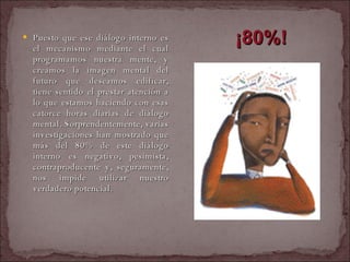 Puesto que ese diálogo interno es el mecanismo mediante el cual programamos nuestra mente, y creamos la imagen mental del futuro que deseamos edificar, tiene sentido el prestar atención a lo que estamos haciendo con esas catorce horas diarias de diálogo mental. Sorprendentemente, varias investigaciones han mostrado que más del 80% de este diálogo interno es negativo, pesimista, contraproducente y, seguramente, nos impide utilizar nuestro verdadero potencial.   ¡80%! 