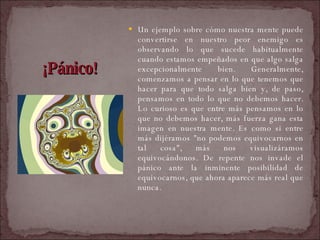 ¡Pánico! Un ejemplo sobre cómo nuestra mente puede convertirse en nuestro peor enemigo es observando lo que sucede habitualmente cuando estamos empeñados en que algo salga excepcionalmente bien. Generalmente, comenzamos a pensar en lo que tenemos que hacer para que todo salga bien y, de paso, pensamos en todo lo que no debemos hacer. Lo curioso es que entre más pensamos en lo que no debemos hacer, más fuerza gana esta imagen en nuestra mente. Es como si entre más dijéramos "no podemos equivocarnos en tal cosa", más nos visualizáramos equivocándonos. De repente nos invade el pánico ante la inminente posibilidad de equivocarnos, que ahora aparece más real que nunca.  