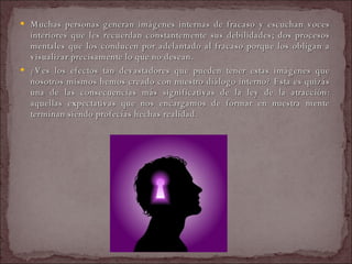 Muchas personas generan imágenes internas de fracaso y escuchan voces interiores que les recuerdan constantemente sus debilidades; dos procesos mentales que los conducen por adelantado al fracaso porque los obligan a visualizar precisamente lo que no desean.  ¿Ves los efectos tan devastadores que pueden tener estas imágenes que nosotros mismos hemos creado con nuestro diálogo interno? Esta es quizás una de las consecuencias más significativas de la ley de la atracción: aquellas expectativas que nos encargamos de formar en nuestra mente terminan siendo profecías hechas realidad.  