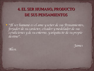 4. EL SER HUMANO, PRODUCTO  DE SUS PENSAMIENTOS   "El ser humano es el amo y señor de sus Pensamientos, forjador de su carácter, creador y modelador de sus condiciones y de su entorno, y arquitecto de su propio destino".  James Allen.   