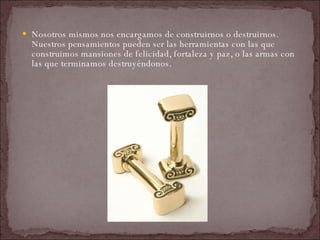 Nosotros mismos nos encargamos de construirnos o destruirnos. Nuestros pensamientos pueden ser las herramientas con las que construimos mansiones de felicidad, fortaleza y paz, o las armas con las que terminamos destruyéndonos.  
