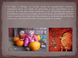 Al elegir y albergar en nuestra mente los pensamientos correctos, caminamos hacia ese estado de perfección, y nos convertimos en las personas de éxito que estamos destinadas a ser. Al permitir que ingresen pensamientos equívocos y errados en nuestra mente, nos alejamos de dicho estado de perfección. Entre estos dos extremos se encuentra una multitud de perfiles que cada uno de nosotros se ha encargado de moldear.  