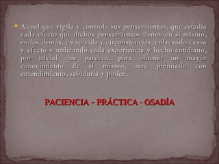 Aquel que vigila y controla sus pensamientos, que estudia cada efecto que dichos pensamientos tienen en sí mismo, en los demás, en su vida y circunstancias, enlazando causa y efecto y utilizando cada experiencia y hecho cotidiano, por trivial que parezca, para obtener un mayor conocimiento de sí mismo, será premiado con entendimiento, sabiduría y poder.  PACIENCIA – PRÁCTICA - OSADÍA  