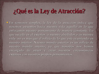 ¿Qué es la Ley de Atracción? En términos simples, la ley de la atracción indica que nosotros atraemos hacia nuestra vida aquello en lo que enfocamos nuestro pensamiento de manera constante. Lo que sucede en el exterior -a nuestro alrededor o en nuestra vida- no es más que el reflejo de lo que está ocurriendo en nuestro interior. Nuestro mundo exterior es un reflejo de nuestro mundo interno, ya que nosotros nos hemos encargado de atraer y crear nuestras circunstancias externas con nuestros propios pensamientos.  