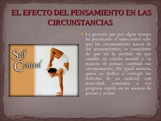 EL EFECTO DEL PENSAMIENTO EN LAS CIRCUNSTANCIAS   La persona que por algún tiempo ha practicado el autocontrol sabe que las circunstancias nacen de los pensamientos; es consciente de que en la medida en que cambie su estado mental y su manera de pensar, cambian sus circunstancias. De igual manera, quien se dedica a corregir los defectos de su carácter con tenacidad, comienza a ver progreso rápido en su manera de pensar y actuar.  