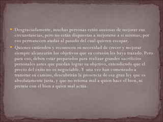 Desgraciadamente, muchas personas están ansiosas de mejorar sus circunstancias, pero no están dispuestas a mejorarse a sí mismas; por eso permanecen atadas al pasado del cual quieren escapar.  Quienes entienden y reconocen su necesidad de crecer y mejorar siempre alcanzarán los objetivos que su corazón les haya trazado. Pero para eso, deben estar preparados para realizar grandes sacrificios personales antes que puedan lograr su objetivo, entendiendo que el precio del éxito no es negociable. Y una vez han comenzado a transitar su camino, descubrirán la presencia de esa gran ley que es absolutamente justa, y que no retorna mal a quien hace el bien, ni premia con el bien a quien mal actúa.  