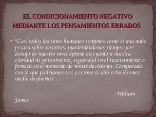EL CONDICIONAMIENTO NEGATIVO MEDIANTE LOS PENSAMIENTOS ERRADOS   "Casi todos los seres humanos sentimos como si una nube pesara sobre nosotros, manteniéndonos siempre por debajo de nuestro nivel óptimo en cuanto a nuestra claridad de pensamiento, seguridad en el razonamiento o firmeza en el momento de tomar decisiones. Comparado con lo que podríamos ser, es como si sólo estuviésemos medio despiertos".  – William James   