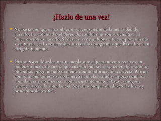 ¡Hazlo de una vez! No basta con querer cambiar o ser consciente de la necesidad de hacerlo. La voluntad o el deseo de cambiar no son suficientes. La única opción es hacerlo. Si deseas ver cambios en tu comportamiento y en tu vida, tal vez necesites revisar los programas que hasta hoy han dirigido tu mente.  Orison Swett Marden nos recuerda que el pensamiento recto es un poderoso imán, de suerte que cuando quieras ser o tener algo, sólo lo obtendrás programando tu mente con la información correcta. Afirma con fe lo que quieres ser o tener. Si anhelas salud y vigor; si quieres abundancia y no miseria, repite constantemente: "Estoy sano; soy fuerte; vivo en la abundancia. Soy rico porque obedezco las leyes y principios del éxito".  