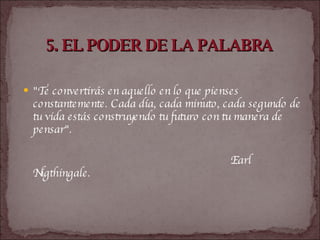 5. EL PODER DE LA PALABRA   "Te convertirás en aquello en lo que pienses constantemente. Cada día, cada minuto, cada segundo de tu vida estás construyendo tu futuro con tu manera de pensar".  Earl Nigthingale.   