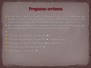 Preguntas erróneas La ley de la atracción explica claramente que si las respuestas que recibes, ciertas o erradas, están creando sentimientos y emociones negativos es porque estás formulando las preguntas equivocadas.  Por ejemplo, piensa por un momento en las siguientes preguntas que muchas personas se hacen con sorprendente regularidad:    ¿Por qué esto siempre me sucede a   mí?  ¿Por qué me es tan difícil aprender   cualquier cosa?  ¿Por qué será que el dinero nunca   me alcanza?  ¿Por qué tengo tan mala suerte?    ¿Por qué seré tan gordo?    