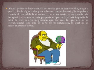 Ahora, ¿cómo te hace sentir la respuesta que tu mente te dio, mejor o peor? ¿Te da alguna idea para solucionar tu problema? ¿Te impulsa a asumir el control de la situación o, por el contrario, te hace sentir más incapaz? Lo errado de esta pregunta es que en ella está implícita la idea de que tú eres tu gordura, que ése eres tú, que eso no es circunstancial sino que es parte de tu naturaleza, lo cual no es necesariamente cierto.  