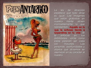 La ley de atracción establece que todo atrae su igual. Las imágenes que están grabadas en nuestra mente atraen irremisiblemente lo que representan.  Aquello en lo que te enfocas tiende a expandirse en tu vida . Si te enfocas en tus debilidades, verás como éstas parecen ser cada vez mayores. Las personas, oportunidades u objetos que atraemos se asemejan en su carácter al nuestro.  