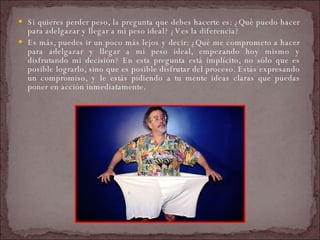 Si quieres perder peso, la pregunta que debes hacerte es: ¿Qué puedo hacer para adelgazar y llegar a mi peso ideal? ¿Ves la diferencia?  Es más, puedes ir un poco más lejos y decir: ¿Qué me comprometo a hacer para adelgazar y llegar a mi peso ideal, empezando hoy mismo y disfrutando mi decisión? En esta pregunta está implícito, no sólo que es posible lograrlo, sino que es posible disfrutar del proceso. Estás expresando un compromiso, y le estás pidiendo a tu mente ideas claras que puedas poner en acción inmediatamente.  