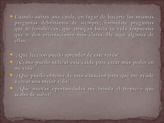 Cuando sufras una caída, en lugar de hacerte las mismas preguntas debilitantes de siempre, formúlate preguntas que te fortalezcan, que atraigan hacia tu vida respuestas que te den orientaciones más claras. He aquí algunas de ellas:  ¿Qué lección puedo aprender de este revés?  ¿Cómo puedo utilizar esta caída para crear más poder en mi vida?  ¿Qué puedo obtener de esta situación para que me ayude a crear una mejor vida?  ¿Qué nuevas oportunidades me brinda el tropiezo que acabo de sufrir?  