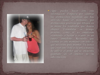 ¿Qué puedes hacer con esta información? Empieza por cambiar las afirmaciones negativas que has utilizado hasta el momento, por afirmaciones positivas que dibujen en tu mente los resultados que deseas obtener. Formúlalas en tiempo presente, como si ya estuvieran ocurriendo o fueran a ocurrir en un futuro inmediato. Recuerda que cuentas en este momento con todo lo que necesitas para triunfar. Tú tienes que creer esto. Ésta es la única manera de utilizar el poder que se encuentra guardado en el interior de tu subconsciente.  