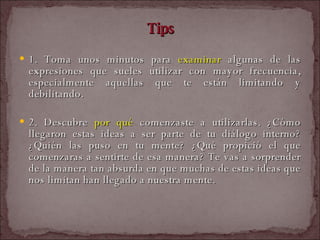 Tips 1. Toma unos minutos para  examinar  algunas de las expresiones que sueles utilizar con mayor frecuencia, especialmente aquellas que te están limitando y debilitando.   2. Descubre  por qué  comenzaste a utilizarlas. ¿Cómo llegaron estas ideas a ser parte de tu diálogo interno? ¿Quién las puso en tu mente? ¿Qué propició el que comenzaras a sentirte de esa manera? Te vas a sorprender de la manera tan absurda en que muchas de estas ideas que nos limitan han llegado a nuestra mente.   