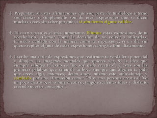 3. Pregúntate si estas afirmaciones que son parte de tu diálogo interno son ciertas o simplemente son de esas expresiones que se dicen muchas veces sin saber por qué, o  si aún tienen alguna validez. 4. El cuarto paso es el más importante.  Elimina  estas expresiones de tu vocabulario. ¿Cómo? Toma la decisión de no volver a utilizarlas, teniendo cuidado con la manera como te expresas y, si un día sin querer repites alguna de estas expresiones, corrígete inmediatamente.  5. Escribe una serie de expresiones que reafirmen tu verdadero potencial y dibujen las imágenes mentales que quieres ver. Si la idea que siempre sabotea tu éxito es "no soy nada creativo", y éstas son las primeras palabras que salen de tu boca siempre que alguien te pide que crees algo, entonces, detén ahora mismo este autosabotaje y  cámbialo  por una afirmación como: "¡Soy una persona creativa! No un poco creativo, sino muy creativo; tengo excelentes ideas y disfruto creando nuevos conceptos".  