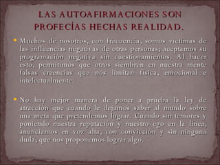 LAS AUTOAFIRMACIONES SON PROFECÍAS HECHAS REALIDAD.   Muchos de nosotros, con frecuencia, somos víctimas de las influencias negativas de otras personas; aceptamos su programación negativa sin cuestionamientos. Al hacer esto, permitimos que otros siembren en nuestra mente falsas creencias que nos limitan física, emocional e intelectualmente.  No hay mejor manera de poner a prueba la ley de atracción que cuando le dejamos saber al mundo sobre una meta que pretendemos lograr. Cuando sin temores y poniendo nuestra reputación y nuestro ego en la línea, anunciamos en voz alta, con convicción y sin ninguna duda, que nos proponemos lograr algo.  