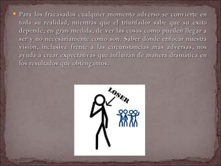 Para los fracasados cualquier momento adverso se convierte en toda su realidad, mientras que el triunfador sabe que su éxito depende, en gran medida, de ver las cosas como pueden llegar a ser y no necesariamente como son. Saber dónde enfocar nuestra visión, inclusive frente a las circunstancias más adversas, nos ayuda a crear expectativas que influirán de manera dramática en los resultados que obtengamos.  