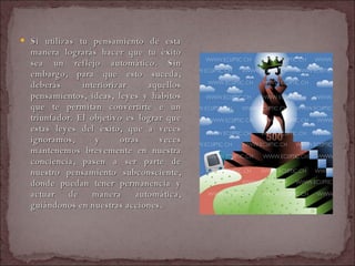 Si utilizas tu pensamiento de esta manera lograrás hacer que tu éxito sea un reflejo automático. Sin embargo, para que esto suceda, deberás interiorizar aquellos pensamientos, ideas, leyes y hábitos que te permitan convertirte e un triunfador. El objetivo es lograr que estas leyes del éxito, que a veces ignoramos, y otras veces mantenemos brevemente en nuestra conciencia, pasen a ser parte de nuestro pensamiento subconsciente, donde puedan tener permanencia y actuar de manera automática, guiándonos en nuestras acciones.  